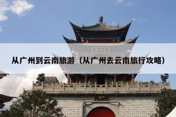 从广州到云南旅游（从广州去云南旅行攻略）