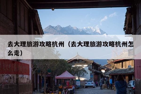 去大理旅游攻略杭州（去大理旅游攻略杭州怎么走）