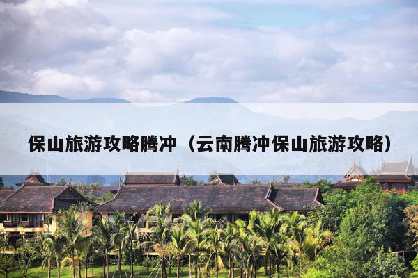 保山旅游攻略腾冲（云南腾冲保山旅游攻略）