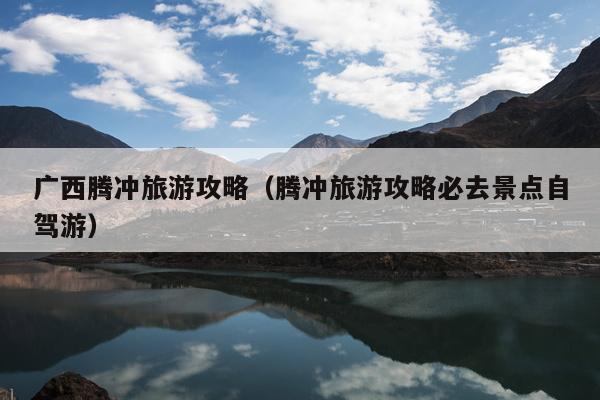 广西腾冲旅游攻略（腾冲旅游攻略必去景点自驾游）