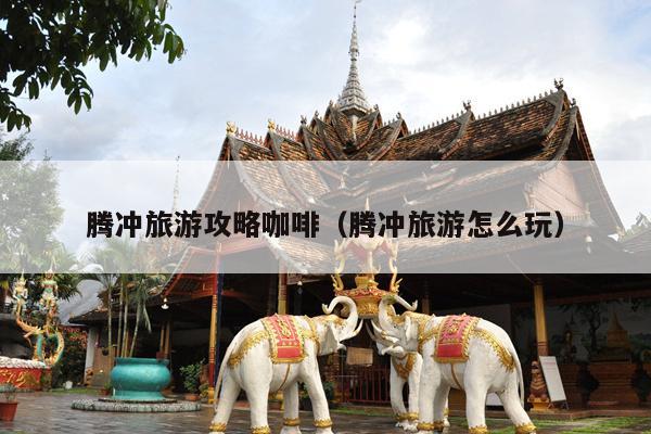 腾冲旅游攻略咖啡（腾冲旅游怎么玩）