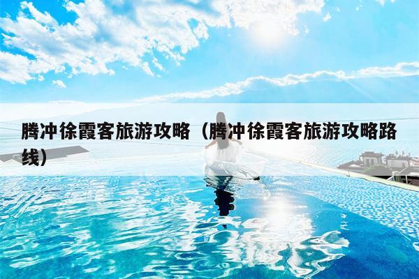 腾冲徐霞客旅游攻略（腾冲徐霞客旅游攻略路线）