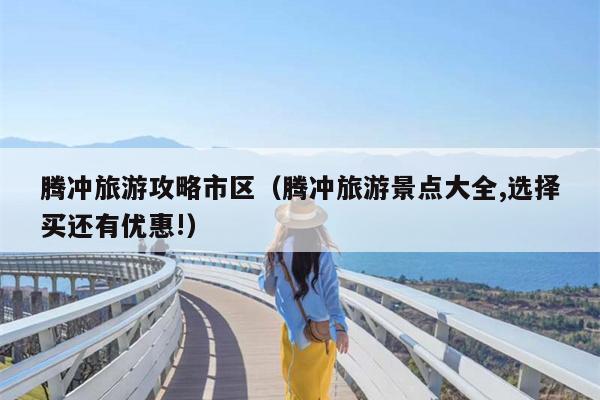 腾冲旅游攻略市区（腾冲旅游景点大全,选择买还有优惠!）