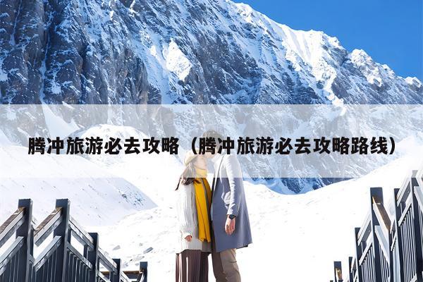 腾冲旅游必去攻略（腾冲旅游必去攻略路线）