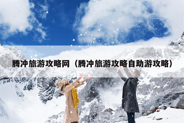腾冲旅游攻略网（腾冲旅游攻略自助游攻略）