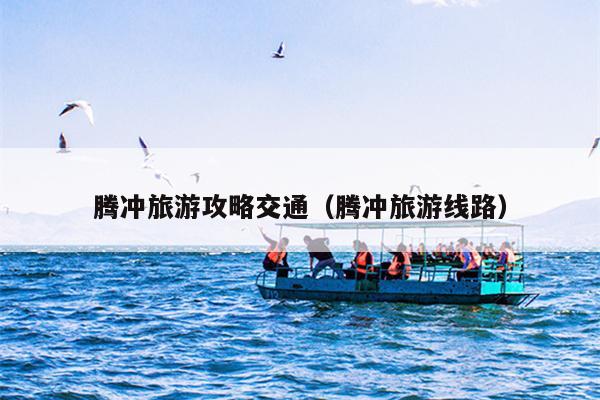 腾冲旅游攻略交通（腾冲旅游线路）