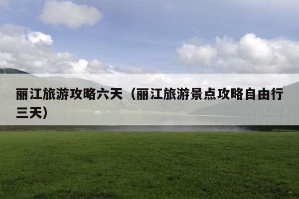 丽江旅游攻略六天（丽江旅游景点攻略自由行三天）