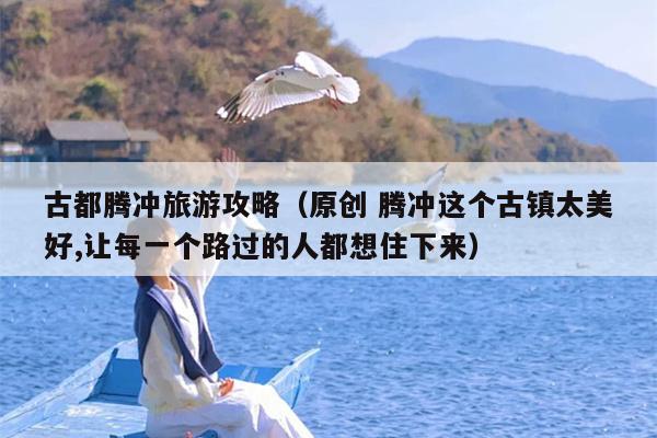 古都腾冲旅游攻略（原创 腾冲这个古镇太美好,让每一个路过的人都想住下来）