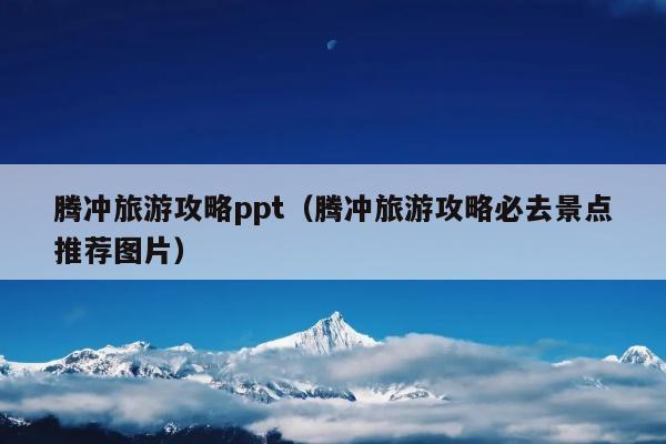 腾冲旅游攻略ppt（腾冲旅游攻略必去景点推荐图片）