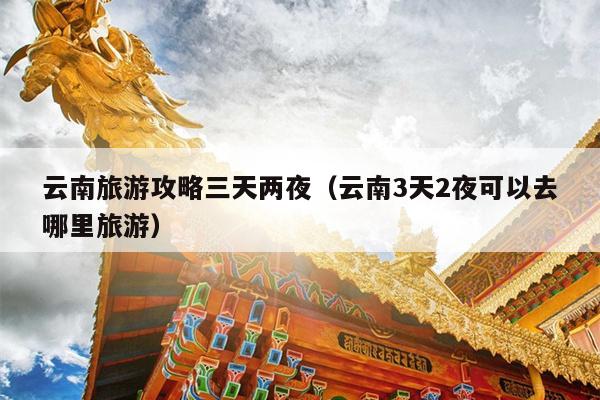 云南旅游攻略三天两夜（云南3天2夜可以去哪里旅游）