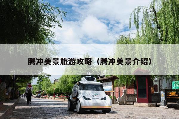 腾冲美景旅游攻略（腾冲美景介绍）