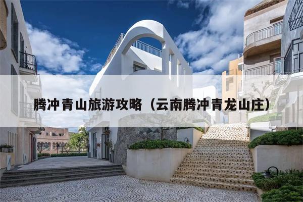 腾冲青山旅游攻略（云南腾冲青龙山庄）