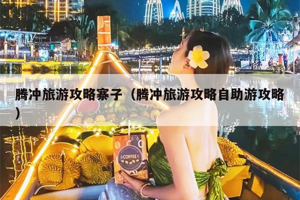 腾冲旅游攻略寨子（腾冲旅游攻略自助游攻略）