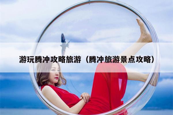 游玩腾冲攻略旅游（腾冲旅游景点攻略）