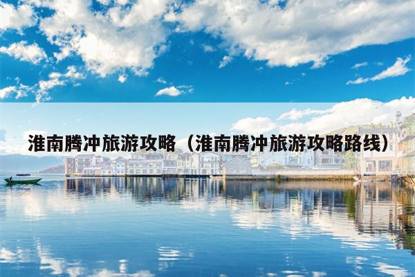 淮南腾冲旅游攻略（淮南腾冲旅游攻略路线）