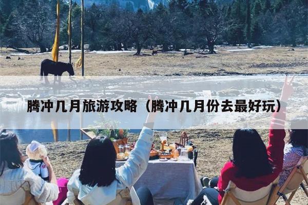 腾冲几月旅游攻略（腾冲几月份去最好玩）