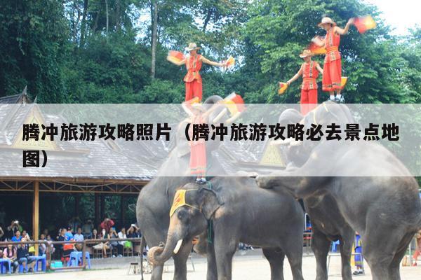 腾冲旅游攻略照片（腾冲旅游攻略必去景点地图）