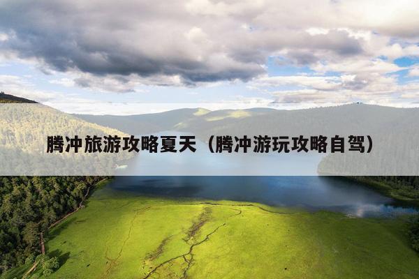 腾冲旅游攻略夏天（腾冲游玩攻略自驾）