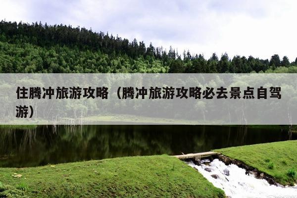 住腾冲旅游攻略（腾冲旅游攻略必去景点自驾游）