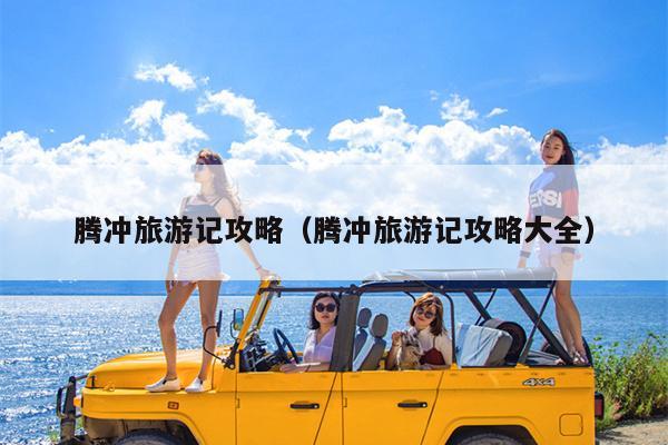 腾冲旅游记攻略（腾冲旅游记攻略大全）