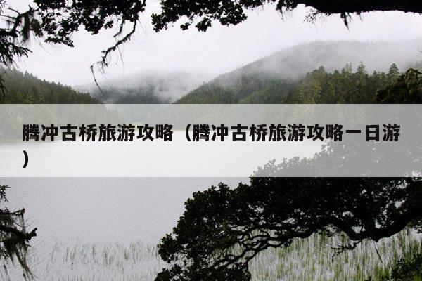 腾冲古桥旅游攻略（腾冲古桥旅游攻略一日游）