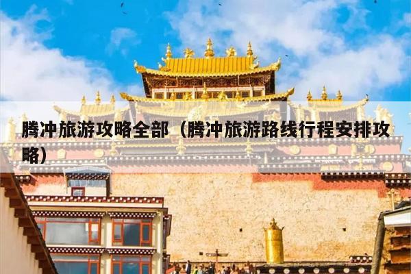 腾冲旅游攻略全部（腾冲旅游路线行程安排攻略）