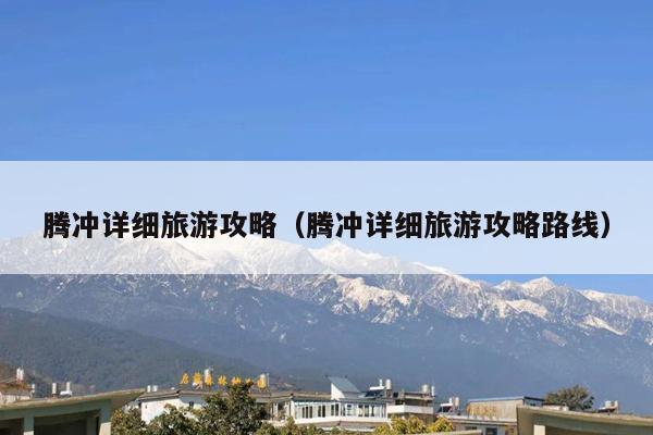 腾冲详细旅游攻略（腾冲详细旅游攻略路线）