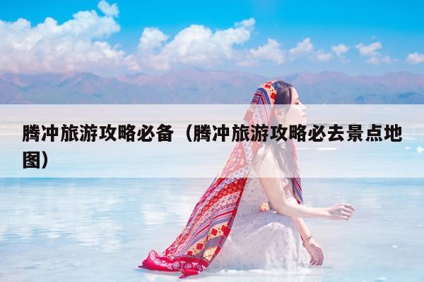 腾冲旅游攻略必备（腾冲旅游攻略必去景点地图）