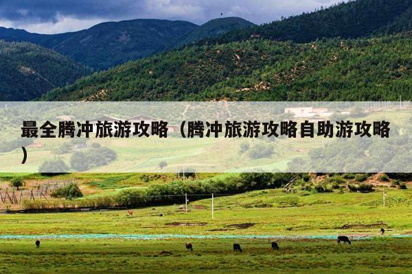 最全腾冲旅游攻略（腾冲旅游攻略自助游攻略）