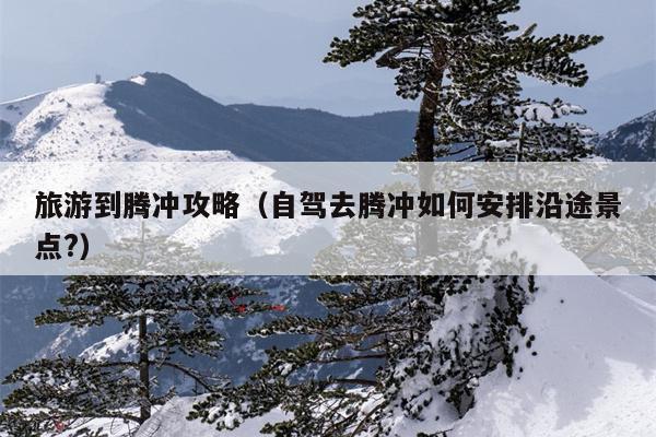 旅游到腾冲攻略（自驾去腾冲如何安排沿途景点?）