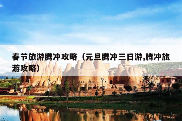春节旅游腾冲攻略（元旦腾冲三日游,腾冲旅游攻略）