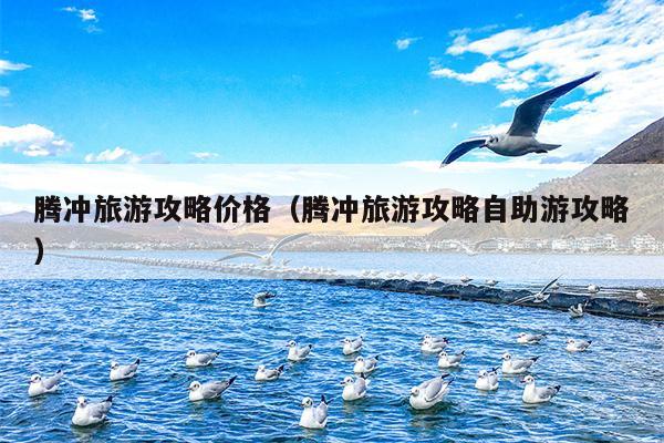 腾冲旅游攻略价格（腾冲旅游攻略自助游攻略）