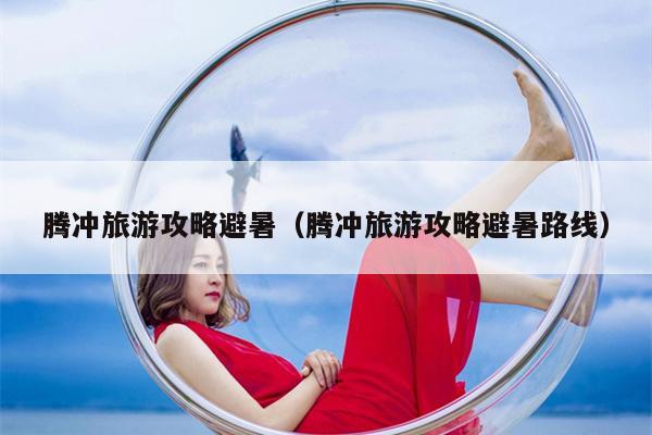 腾冲旅游攻略避暑（腾冲旅游攻略避暑路线）