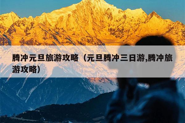 腾冲元旦旅游攻略（元旦腾冲三日游,腾冲旅游攻略）