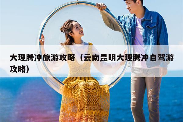 大理腾冲旅游攻略（云南昆明大理腾冲自驾游攻略）