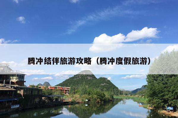腾冲结伴旅游攻略（腾冲度假旅游）