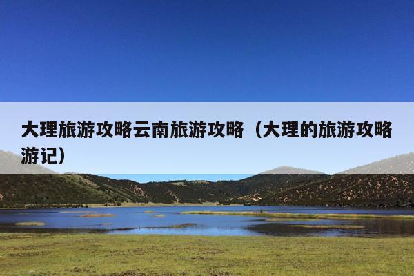 大理旅游攻略云南旅游攻略（大理的旅游攻略游记）