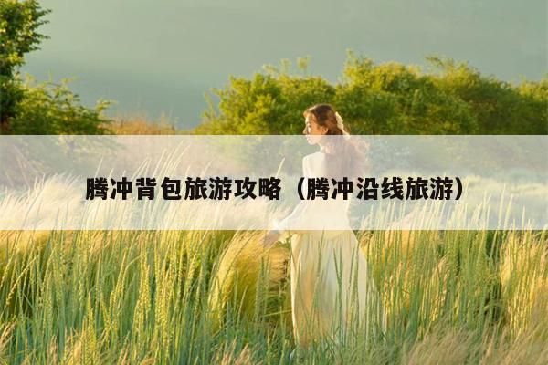 腾冲背包旅游攻略（腾冲沿线旅游）