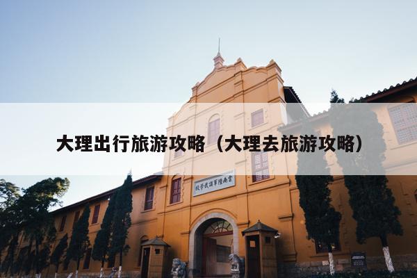 大理出行旅游攻略（大理去旅游攻略）