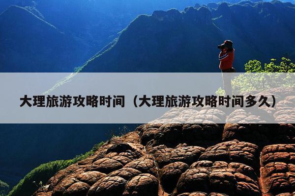 大理旅游攻略时间（大理旅游攻略时间多久）