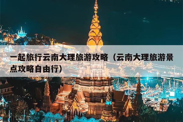 一起旅行云南大理旅游攻略（云南大理旅游景点攻略自由行）
