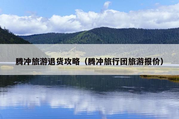腾冲旅游退货攻略（腾冲旅行团旅游报价）