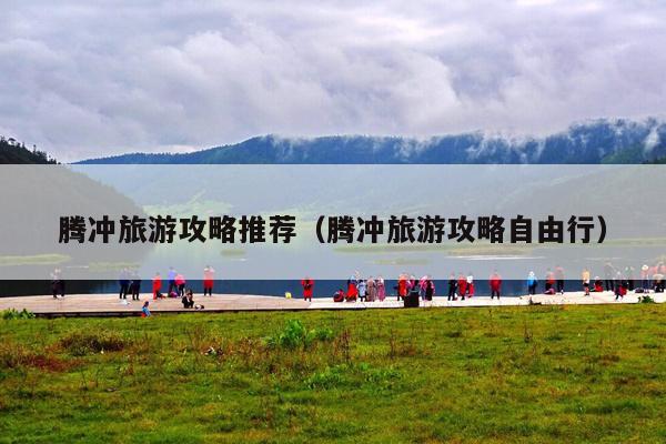 腾冲旅游攻略推荐（腾冲旅游攻略自由行）