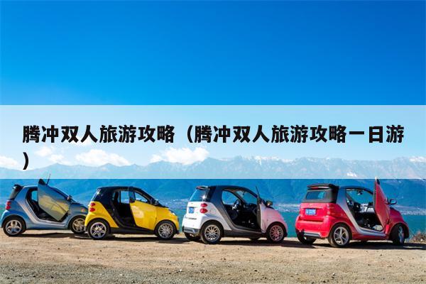 腾冲双人旅游攻略（腾冲双人旅游攻略一日游）