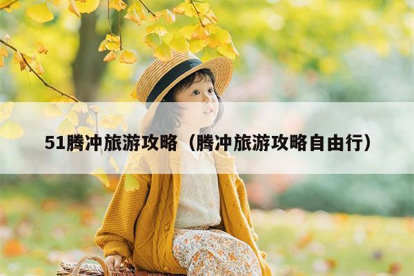 51腾冲旅游攻略（腾冲旅游攻略自由行）