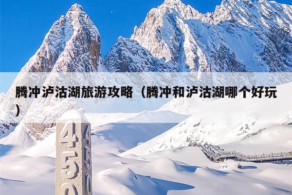 腾冲泸沽湖旅游攻略（腾冲和泸沽湖哪个好玩）