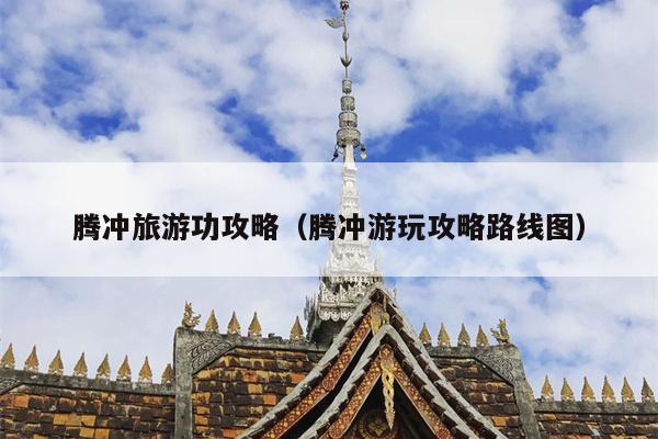 腾冲旅游功攻略（腾冲游玩攻略路线图）