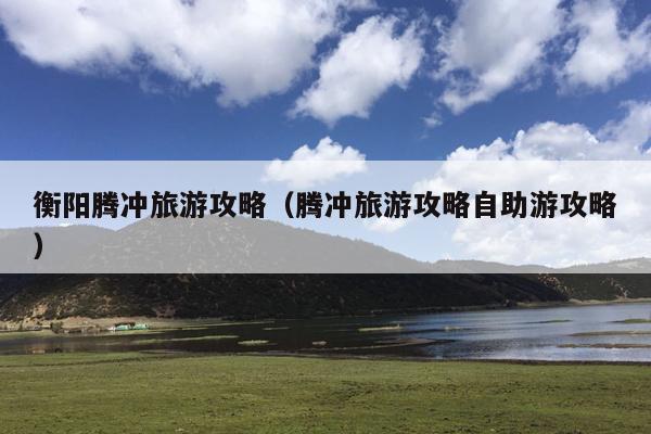 衡阳腾冲旅游攻略（腾冲旅游攻略自助游攻略）