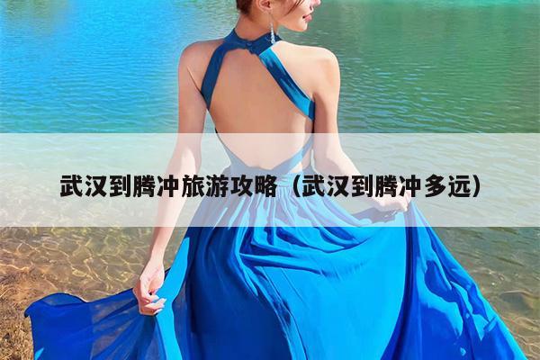 武汉到腾冲旅游攻略（武汉到腾冲多远）