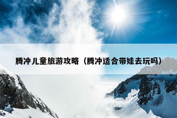 腾冲儿童旅游攻略（腾冲适合带娃去玩吗）